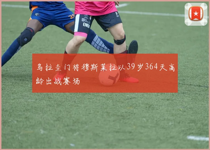 乌拉圭门将穆斯莱拉以39岁364天高龄出战赛场