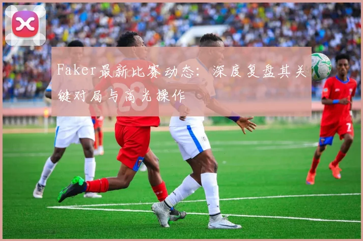 Faker最新比赛动态:深度复盘其关键对局与高光操作