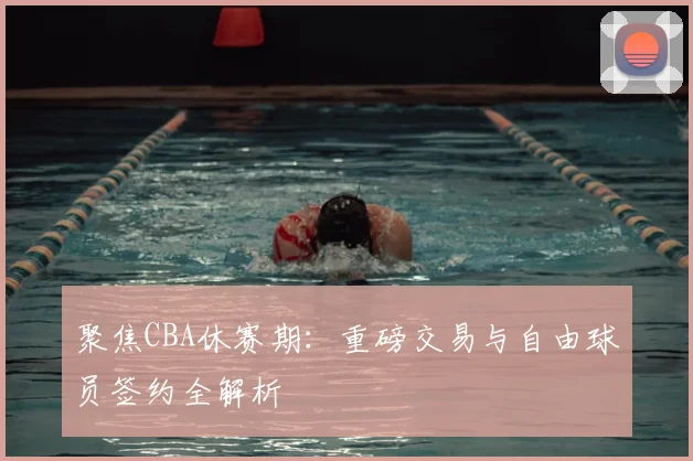 聚焦CBA休赛期:重磅交易与自由球员签约全解析