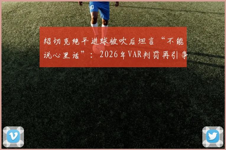 绍切克绝平进球被吹后坦言“不能说心里话”：2026年VAR判罚再引争议，球员为何敢怒不敢言？