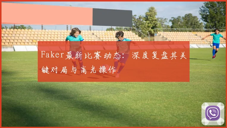 Faker最新比赛动态:深度复盘其关键对局与高光操作
