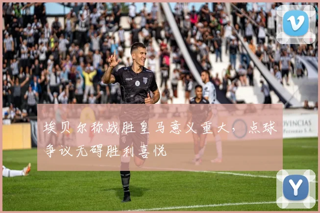 埃贝尔称战胜皇马意义重大,点球争议无碍胜利喜悦