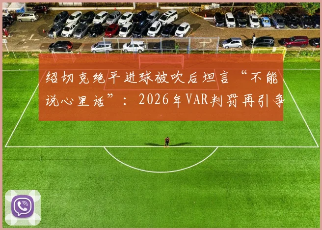 绍切克绝平进球被吹后坦言“不能说心里话”：2026年VAR判罚再引争议，球员为何敢怒不敢言？