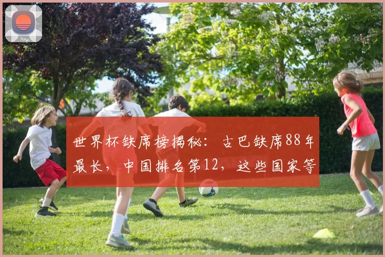 世界杯缺席榜揭秘：古巴缺席88年最长，中国排名第12，这些国家等待最久
