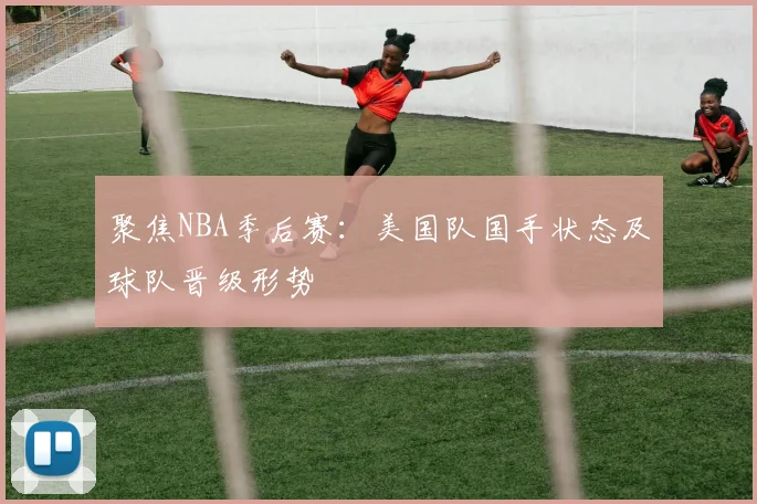 聚焦NBA季后赛：美国队国手状态及球队晋级形势