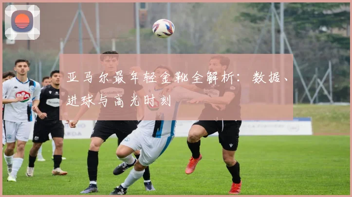 亚马尔最年轻金靴全解析：数据、进球与高光时刻