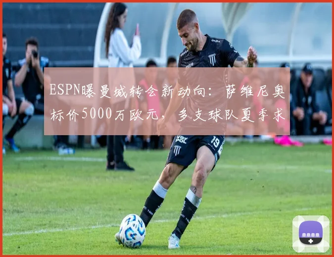 ESPN曝曼城转会新动向：萨维尼奥标价5000万欧元，多支球队夏季求购