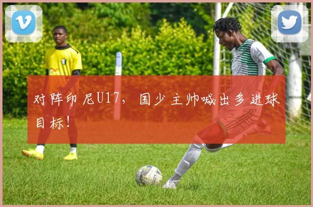 对阵印尼U17,国少主帅喊出多进球目标!