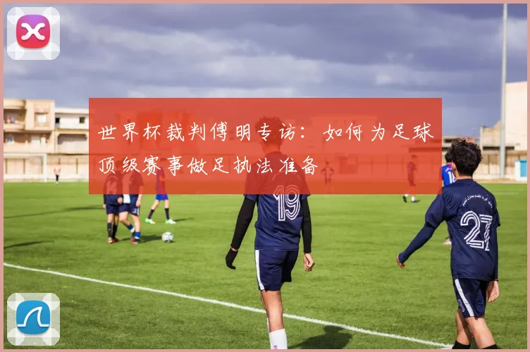 世界杯裁判傅明专访：如何为足球顶级赛事做足执法准备
