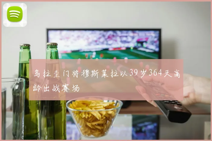 乌拉圭门将穆斯莱拉以39岁364天高龄出战赛场