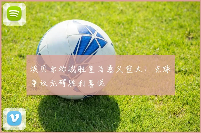 埃贝尔称战胜皇马意义重大，点球争议无碍胜利喜悦