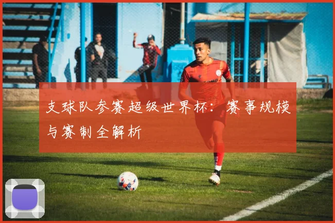 支球队参赛超级世界杯:赛事规模与赛制全解析