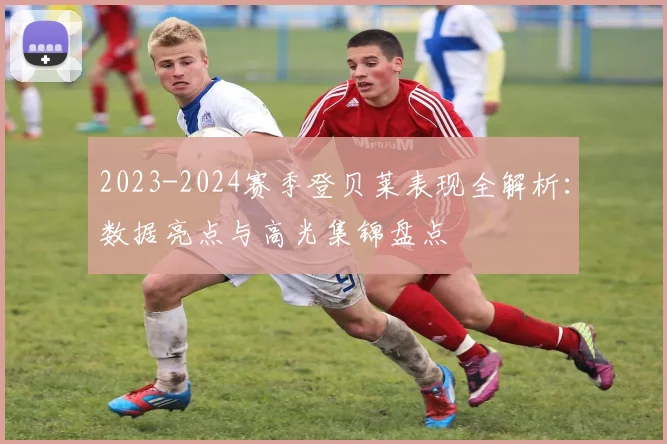 2023-2024赛季登贝莱表现全解析：数据亮点与高光集锦盘点